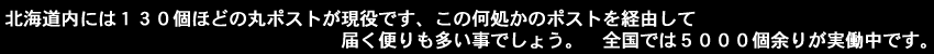 北海道内には130個ほどの丸ポストが現役です、この何処かのポストを経由して届く便りも多い事でしょう。全国では五千個余りが実働中です。