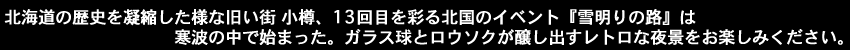 北海道の歴史を凝縮した様な旧い街小樽、13回目を彩る北国のイベント『雪明りの路』は寒波の中で始まった。ガラス球とロウソクが醸し出すレトロな夜景をお楽しみください。
