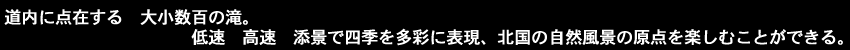 道内に点在する大小数百の滝。低速、高速、添景で四季を多彩に表現。北国の自然風景の原点を楽しむ事ができる。