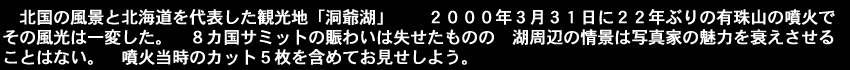 北国の風景と北海道を代表した観光地「洞爺湖」。2000年3月31日に22年ぶりの有珠山の噴火でその風光は一変した。８カ国サミットの賑わいは失せたものの湖周辺の情景は写真家にとっての魅力は衰えない。噴火当時のカット５枚を含めてお見せしよう。