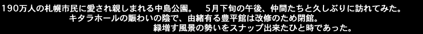 190万人の札幌市民に愛され親しまれる中島公園。5月下旬の午後、仲間たちと久しぶりに訪れてみた。キタラホールの賑わいの陰で、由緒有る豊平館は改修のため閉館。緑増す風景の勢いをスナップ出来たひと時であった。