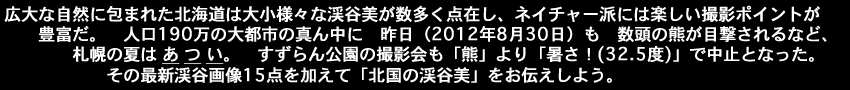 広大な自然に包まれた北海道は大小様々な渓谷美が数多く点在しネイチャー派には楽しい撮影ポイントが豊富だ、人口190万人の大都市の真ん中に昨日（2012年8月30日）も数頭の熊が目撃されるなど札幌の夏はあつい、すずらん公園の撮影会も熊より32.5度の暑さで中止？その最新渓谷画像15点を加えて北国の渓谷美をお伝えしよう。