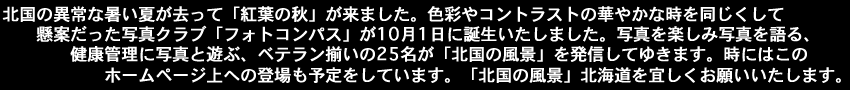 北国の異常な暑い夏が去って「紅葉の秋」が来ました。色彩やコントラストの華やかな時を同じくして懸案だった写真クラブ「フォトコンパス」が10月1日に誕生いたしました。写真を楽しみ写真を語る、健康管理に写真と遊ぶ、ベテラン揃いの25名が「北国の風景」を発信してゆきます。時にはこのホームページ上への登場も予定をしています。「北国の風景」北海道を宜しくお願いいたします。