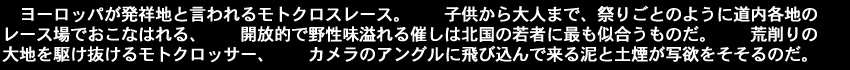 ヨーロッパが発祥地と言われるモトクロスレース。子供から大人まで祭りごとのように道内各地のレース場でおこなはれる開放的で野性味溢れる催しは、北国の若者に最も似合うものだ。荒削りの大地を駆け抜けるモトクロッサー。カメラのアングルに飛び込んで来る泥と土煙が写欲をそそるのだ。