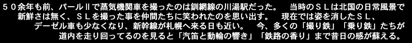 ５０余年も前、パールⅡで蒸気機関車を撮ったのは釧網線の川湯駅だった。当時のＳＬは北国の日常風景で
　　新鮮さは無く、ＳＬを撮った事を仲間たちに笑われたのを思い出す。　現在では姿を消したＳＬ、デーゼル車も少なくなり、新幹線が札幌へ来る日も近い。今、多くの「撮り鉄」「乗り鉄」たちが道内を走り回ってるのを見ると「汽笛と動輪の響き」「鉄路の香り」まで昔日の感が蘇える