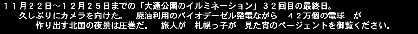 11月12日～12月25日までの「大通公園のイルミネーション」32回目の最終日久しぶりにカメラを向けた。廃油利用のバイオデーゼル発電ながら42万個の電球が作り出す北国の夜景は圧巻だ。旅人が、札幌っ子が見た宵のページェントを御覧ください。