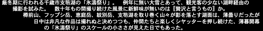 厳冬期に行われる千歳市支笏湖の「氷濤祭り」。　例年に無い大雪とあって、観光客の少ない湖畔経由の撮影を試みた。数十年もの間撮り続けた風景に新鮮味が無いのは〖贅沢と言うもの〗か。樽前山、フップシ岳、恵庭岳、紋別岳、支笏湖を取り巻く山々が影を落とす湖面は、薄曇りだったが日中は非凡な作品は撮れぬと決めつつも、仲間たちと楽しくシヤッターを押し続けた、薄暮開幕の「氷濤祭り」のスケールの小ささが見えた日でもあった。