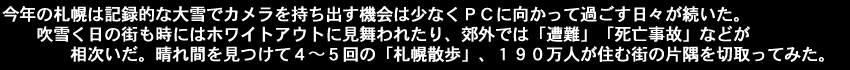 今年の札幌は記録的な大雪でカメラを持ち出す機会は少なくＰＣに向かって過ごす日々が続いた。吹雪く日の街も時にはホワイトアウトに見舞われたり、郊外では「遭難」「死亡事故」などが相次いだ。晴れ間を見つけて４～５回の「札幌散歩」、１９０万人が住む街の片隅を切取ってみた。