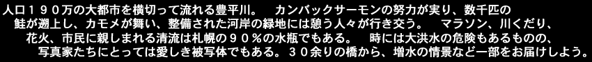 人口１９０万の大都市を横切って流れる豊平川。　カンバックサーモンの努力が実り、数千匹の鮭が遡上し、カモメが舞い、整備された河岸の緑地には憩う人々が行き交う。　マラソン、川くだり、花火、市民に親しまれる清流は札幌の９０％の水瓶でもある。　時には大洪水の危険もあるものの、写真家たちにとっては愛しき被写体でもある。３０余りの橋から、増水の情景など一部をお届けしよう。