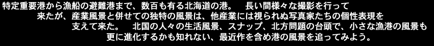 特定重要港から漁船の避難港まで数百も有る北海道の港、長い間様々な撮影を行って来たが、産業風景と併せての独特の風景は、他産業には視られぬ写真家たちの個性表現を支えて来た、北国の人々の生活風景、スナップ、北方問題の台頭で小さな漁港の風景も更に進化するかも知れない、最近作を含め港の風景を追ってみよう
