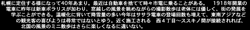 札幌に定住する様になって40年あまり。最近は自動車を捨てて時々市電に乗ることがある。1918年開業の電車に昨年は新車ポラリスが加わり、窓越しの風景を眺めながらの撮影散歩は老体には優しく、街の発展を学ぶことができる。温暖化に背いて降雪量の多い今年はササラ電車の登場回数も増えて、東南アジアなどの観光客の喜びようは尋常ではないとゆう。近く施工される西４丁目～ススキノ間が接続されれば、北国の風景のミニ散歩はさらに楽しくなるに違いない。