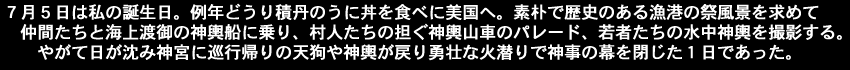 ７月５日は　私の誕生日。例年どうり積丹のうに丼を食べに美国へ。素朴で歴史のある漁港の祭風景を求めて仲間たちと海上渡御の神輿船に乗り、村人たちの担ぐ神輿山車のパレード、　若者たちの水中神輿を撮影する。やがて日が沈み神宮に巡行帰りの天狗や神輿が戻り勇壮な火潜りで神事の幕を閉じた１日であった。