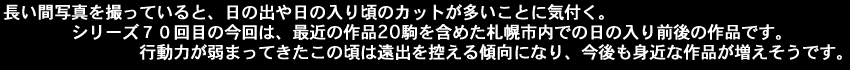 長い間写真を撮っていると、日の出　日の入り頃のカットが多いことに気付く。シリーズ70回目の今回は、最近の作品20駒を含めた札幌市内での日の入り前後の作品です。行動力が弱まってきたこの頃は遠出を控える傾向になり、今後も身近な作品が増えそうです