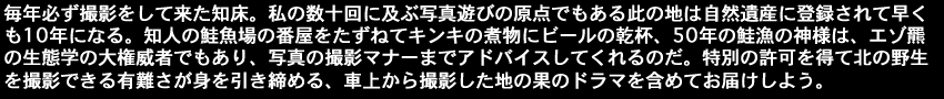 毎年必ず撮影をして来た知床。私の数十回に及ぶ写真遊びの原点でもある此の地は自然遺産に登録されて早く も10年になる。知人の鮭魚場の番屋をたずねてキンキの煮物にビールの乾杯、50年の鮭漁の神様は、エゾ羆の生態学の大権威者でもあり、写真の撮影マナーまでアドバイスしてくれるのだ。特別の許可を得て北の野生を撮影できる有難さが身を引き締める、車上から撮影した地の果のドラマを含めてお届けしよう。