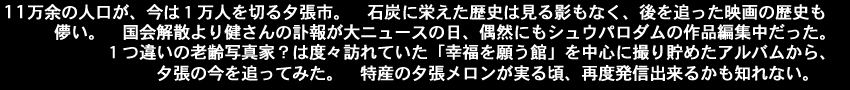11万余の人口が、今は１万人を切る夕張市。石炭に栄えた歴史は見る影もなく、後を追った映画の歴史も儚い。国会解散より健さんの訃報が大ニュースの日、偶然にもシュウパロダムの作品編集中だった。１つ違いの老齢写真家？は度々訪れていた「幸福を願う館」を中心に撮り貯めたアルバムから、夕張の今を追ってみた。特産の夕張メロンが実る頃、再度発信出来るかも知れない。