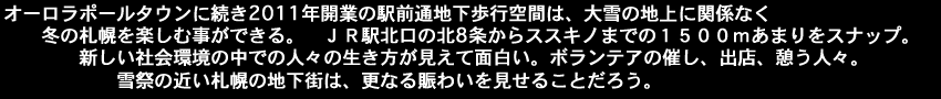 オーロラポールタウンに続き2011年開業の駅前通地下歩行空間は、大雪の地上に関係なく冬の札幌を楽しむ事ができる。ＪＲ駅北口の北8条からススキノまでの１５００ｍあまりをスナップ。新しい社会環境の中での人々の生き方が見えて面白い。ボランテアの催し、出店、憩う人々。雪祭の近い札幌の地下街は、更なる賑わいを見せることだろう。