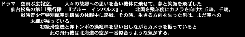 ドラマ、空飛ぶ広報室。人々の故郷への思いを蒼い機体に乗せて、夢と笑顔を飛ばした仙台松島の第11飛行隊『ブルー　インパルス』。北国を飛ぶ度にカメラを向けた丘珠、千歳。戦時、青少年特別航空訓練隊の休暇中に終戦。その時、生きる方向を失った男は、まだ空への未練が残っている。初級滑空機と赤トンボの操縦桿を思い出しながらカメラを振っているとこの飛行機は北海道の空が一番似合うような気がする。<空>