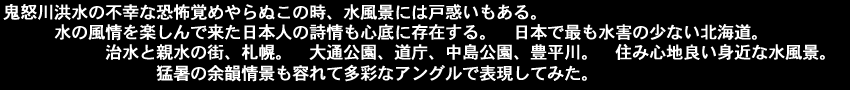 鬼怒川洪水の不幸な恐怖覚めやらぬこの時、水風景には戸惑いもある。水の風情を楽しんで来た日本人の詩情も心底に存在する。日本で最も水害の少ない北海道。治水と親水の街、札幌。大通公園、道庁、中島公園、豊平川。住み心地良い身近な水風景。猛暑の余韻情景も容れて多彩なアングルで表現してみた。