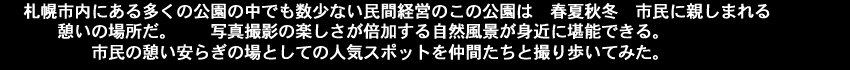 札幌市内にある多くの公園の中でも数少ない民間経営のこの公園は春夏秋冬市民に親しまれる憩いの場所だ。写真撮影の楽しさが倍加する自然風景が身近に堪能できる。市民の憩い安らぎの場としての人気スポットを仲間たちと撮り歩いてみた。