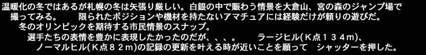 温暖化の冬ではあるが札幌の冬は矢張り厳しい。白銀の中で賑わう情景を大倉山、宮の森のジャンプ場で撮ってみる。限られたポジションや機材を持たないアマチュアには経験だけが頼りの遊びだ。冬のオリンピックを期待する市民情景のスナップ。選手たちの表情を豊かに表現したかったのだが。ラージヒル(Ｋ点１３４m)、ノーマルヒル(Ｋ点８２ｍ)の記録の更新を叶える時が近いことを願ってシャッターを押した。