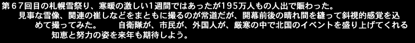 第６7回目の札幌雪祭り、寒暖の激しい1週間ではあったが195万人もの人出で賑わった。 　　見事な雪像、関連の崔しなどをまともに撮るのが常道だが、開幕前後の晴れ間を縫って斜視的感覚を込　　　　　めて撮ってみた。　　自衛隊が、市民が、外国人が、厳寒の中で北国のイベントを盛り上げてくれる　　　　　　知恵と努力の姿を来年も期待しよう。