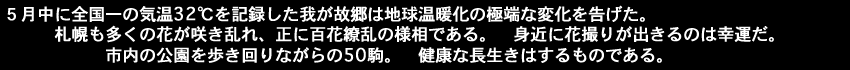 ５月中に全国一の気温32℃を記録した我が故郷は地球温暖化の極端な変化を告げた。札幌も多くの花が咲き乱れ、正に百花繚乱の様相である。身近に花撮りが出きるのは幸運だ。市内の公園を歩き回りながらの50駒。健康な長生きはするものである。