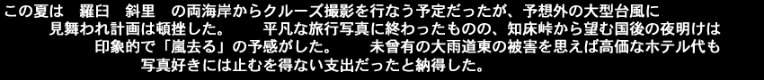 この夏は羅臼、斜里の両海岸からクルーズ撮影を行なう予定だったが、予想外の大型台風に見舞われ計画は頓挫した。平凡な旅行写真に終わったものの知床峠から望む国後の夜明けは印象的で「嵐去る」の予感がした。未曾有の大雨道東の被害を思えば高価なホテル代も写真好きには止むを得ない支出だったと納得した。