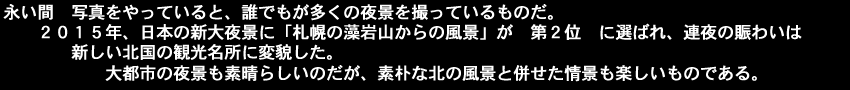 永い間　写真をやっていると誰でもが多くの夜景を撮っているものだ、2015年　日本の新大夜景に札幌の藻岩山からの風景が第２位に選ばれ、連夜の賑わいは新しい北国の観光名所に変貌した。大都市の夜景も素晴らしいのだが、素朴な北の風景と併せた情景も楽しいものである。