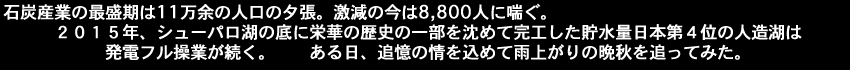 石炭産業の最盛期は11万余の人口の夕張。激減の今は8800人に喘ぐ。２０１５年、シューパロ湖の底に栄華の歴史の一部を沈めて完工した貯水量日本第４位の人造湖は発電フル操業が続く。ある日、追憶の情を込めて雨上がりの晩秋を追ってみた。