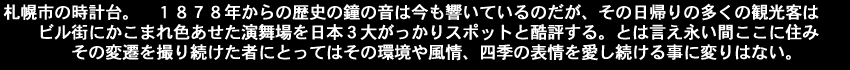 札幌市の　時計台。１８７８年からの歴史の鐘の音は今も響いているのだが、その日帰りの多くの観光客はビル街にかこまれ色あせた演舞場を日本３大がっかりスポットと酷評する。とは言え永い間ここに住みその変遷を撮り続けた者にとってはその環境や風情四季の表情を愛し続ける事に変りはない。