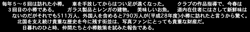 毎年５～６回は訪れた小樽。　車を手放してからはつい足が遠くなった。クラブの作品指導で今年は３回目の春である。ガラス製品とレンガの建物。美味しいお魚。道内在住者にはさして新鮮味はない 　　　　のだがそれでも511万人、外国人を含めると790万人が(平成28年度)小樽におとずれたと言うから驚く。北国を支え続け貴重な歴史を今に残す街並は、写真ファンにとっても貴重な財産だ。日暮れのひと時、仲間たちと小樽散策を試みた報告である。