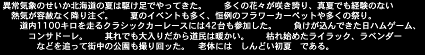 異常気象のせいか北海道の夏は駆け足でやってきた。多くの花々が咲き誇り真夏でも経験のない熱気が容赦なく降り注ぐ。夏のイベントも多く、恒例のフラワーカーペット、多くの祭り。道内1100キロを走る　クラシックカーレースには42台も参加した。負けが込んできた日ハムゲーム、コンサドーレ。それでも大入りだから道民は暖かい。枯れ始めたライラック、ラベンダーなどを追って、街中の公園も撮り回ッた。老体にはしんどい初夏である。