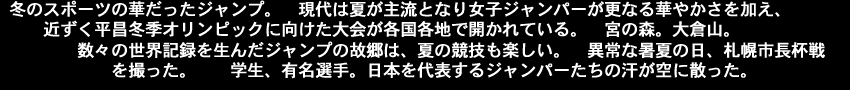 冬のスポーツの華だったジャンプ。現代は夏が主流となり女子ジャンパーが更なる華やかさを加え、近ずく平昌冬季オリンピックに向けた大会が各国各地で開かれている。宮の森。大倉山。 　　　　数々の世界記録を生んだジャンプの故郷は、夏の競技も楽しい。異常な暑夏の日、札幌市長杯戦を撮った。学生、有名選手。日本を代表するジャンパーたちの汗が空に散った。