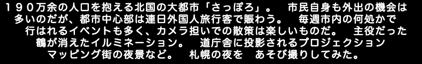 190万余の人口を抱える北国の大都市さっぽろ。市民自身も外出の機会は多いのだが、都市中心部は連日外国人旅行客で賑わう。毎週、市内の何処かで行はれるイベントも多く、カメラ担いでの散策は楽しいものだ。主役だった鶴が消えたイルミネーション。道庁舎に投影されるプロジェクションマッピング。街の夜景など。札幌の夜を　あそび撮りしてみた。