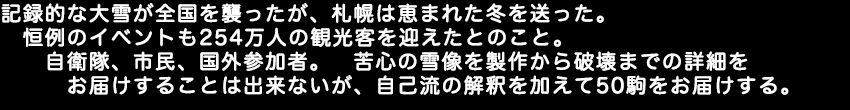 記録的な大雪が全国を襲ったが札幌は恵まれた冬を送った。恒例のイベントも254万人の観光客を迎えたとのこと。自衛隊、市民、国外参加者。苦心の雪像を製作から破壊までの詳細をお届けすることは出来ないがが、自己流の解釈を加えて50駒をお届けする。