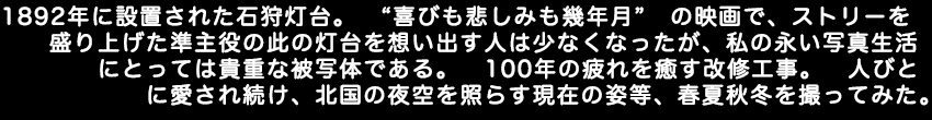 1892年に設置された石狩灯台。喜びも悲しみも幾年月の映画でストリーを盛り上げた準主役のこの灯台を想い出す人は少なくなったが、私の永い写真生活にとっては貴重な被写体である。100年の疲れを癒す改修工事。人びとに愛され続け、北国の夜空を照らす現在の姿等、春夏秋冬を撮ってみた。