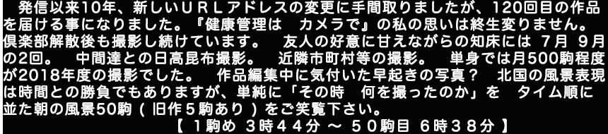 発信以来10年、新しいこのホームページのＵＲＬアドレスの変更に手間取りましたが、120回目の作品を届ける事になりました。『健康管理はカメラで』の私の思いは終生変りません。倶楽部解散後も撮影し続けています。友人の好意に甘えながらの知床には７月と９月の2回、中間達との日高昆布撮影、近隣市町村等の撮影。単身では月500駒程度が2018年度の撮影でした。作品編集中に気付いた早起きの写真？　北国の風景表現は時間との勝負でもありますが、単純にその時何を撮ったのかをタイム順に並た朝の風景50駒(旧作５駒あり)をご笑覧下さい。【１駒め　３時４４分～５０駒目６時３８分】