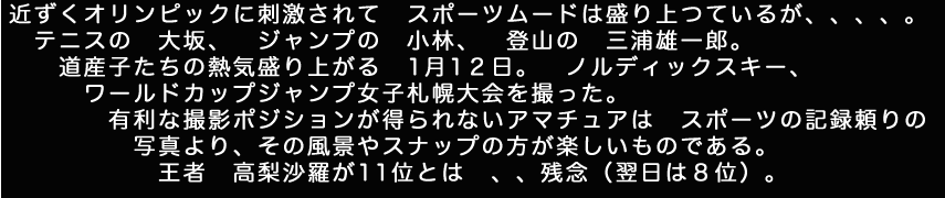 近ずくオリンピックに刺激されてスポーツムードは盛り上つているが。テニスの大阪。ジャンプの小林。登山の三浦雄一郎。道産子たちの熱狂盛り上がる1月1２日。　ノルディックスキーワールドカップジャンプ女子札幌大会を撮った。有利な撮影ポジションが得られないアマチュアはスポーツの記録頼りの写真より、その風景やスナップの方が楽しいものである。王者　高梨沙羅が11位とは、残念。