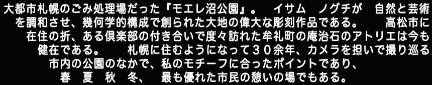 大都市札幌のごみ処理場だったモエレ沼公園』。イサムノグチが自然と芸術を調和させ、幾何学的構成で創られた　大地の偉大な彫刻作品である。高松に在住の折、ある倶楽部の付き合いで度々訪れた牟礼町の庵治石のアトリエは、今も健在である由、札幌に住むようになって　30余年。カメラを担いで撮り巡る市内の公園のなかで私のモチーフに合ったポイントであり、春　夏　秋　冬、最も優れた市民の憩いの場である。