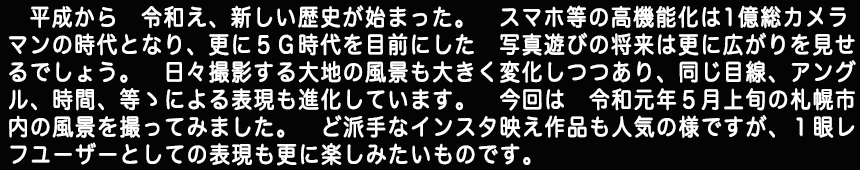 平成から　令和え、　新しい歴史が始まった。スマホ等の高機能化は１億総カメラマンの時代となり、更に５Ｇ時代を目前にした写真遊びの将来は更に広がりを見せるでしょう。日々撮影する大地の風景も大きく変化しつつあり、同じ目線、アングル、時間、等ゝによる表現も進化しています。今回は令和元年５月上旬の札幌市内の風景を撮ってみました。ど派手なインスタ映え作品も人気の様ですが１眼レフユーザーとしての表現も更に楽しみたいものです。