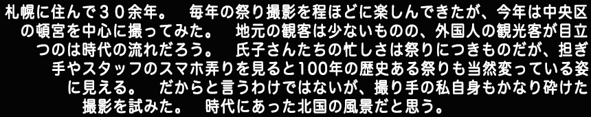 札幌に住んで３０余年。毎年の祭り撮影を程ほどに楽しんできたが今年は中央区の頓宮を中心に撮ってみた。地元の観客は少ないものの、外国人の観光客が目立つのは時代の流れだろう。氏子さんたちの忙しさは祭りにつきものだが、担ぎ手やスタッフのスマホ弄りを見ると100年の歴史ある祭りも当然変っている姿に見える。だからと言うわけではないが、撮り手の私自身もかなり砕けた撮影を試みた。時代にあった北国の風景だと思う。