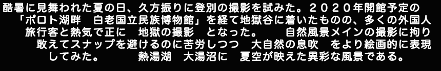 酷暑に見舞われた夏の日、久方振りに登別の撮影を試みた。2020年開館予定のポロト湖畔白老国立民族博物館を経て地獄谷に着いたものの、多くの外国人旅行客と熱気でまさに地獄の撮影となった。自然風景メインの撮影に拘り敢えてスナップを避けるのに苦労しつつ、大自然の息吹をより絵画的に表現してみた。　熱湯湖　大湯沼に　夏空が映えた異彩な風景である。