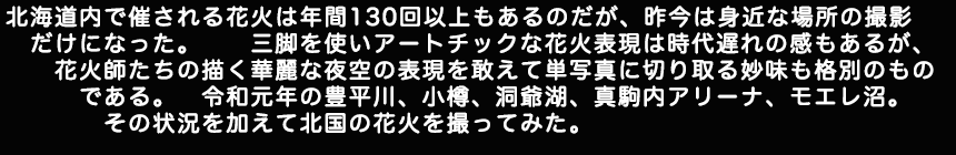 北海道内で催される花火は年間130回以上もあるのだが、昨今は身近な場所の撮影だけになった。三脚を使いアートチックな花火表現は時代遅れの感もあるが花火師たちの描く華麗な夜空の表現を敢えて単写真に切り取る妙味も格別のものである。令和元年の豊平川、小樽、洞爺湖、真駒内アリーナ、モエレ沼。その状況を加えて北国の花火を撮ってみた