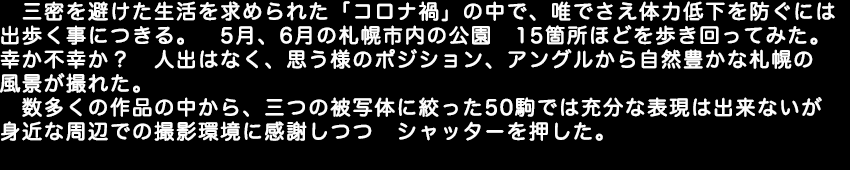 三密を避けた生活を求められた「コロナ禍」の中で、唯でさえ体力低下を防ぐには歩く事につきる。5月、6月の札幌市内の公園　15箇所ほどを歩き回ってみた。幸か不幸か人出はなく、思う様のポジション、アングルから自然豊かな札幌の風景が撮れた。数多くの作品の中から、三つの被写体に絞った50駒では充分な表現は出来ないが身近な周辺での撮影環境に感謝しつつシャッターを押した。